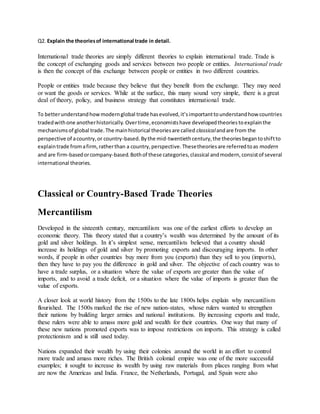 Q2. Explain the theoriesof international trade in detail.
International trade theories are simply different theories to explain international trade. Trade is
the concept of exchanging goods and services between two people or entities. International trade
is then the concept of this exchange between people or entities in two different countries.
People or entities trade because they believe that they benefit from the exchange. They may need
or want the goods or services. While at the surface, this many sound very simple, there is a great
deal of theory, policy, and business strategy that constitutes international trade.
To betterunderstandhowmodernglobal trade hasevolved,it’simportanttounderstandhow countries
tradedwithone anotherhistorically. Overtime,economistshave developedtheoriestoexplainthe
mechanismsof global trade.The mainhistorical theoriesare called classicalandare from the
perspective of acountry,or country-based.Bythe mid-twentiethcentury,the theoriesbegantoshiftto
explaintrade fromafirm,ratherthan a country,perspective.Thesetheoriesare referredtoas modern
and are firm-basedorcompany-based.Bothof these categories,classical andmodern,consistof several
international theories.
Classical or Country-Based Trade Theories
Mercantilism
Developed in the sixteenth century, mercantilism was one of the earliest efforts to develop an
economic theory. This theory stated that a country’s wealth was determined by the amount of its
gold and silver holdings. In it’s simplest sense, mercantilists believed that a country should
increase its holdings of gold and silver by promoting exports and discouraging imports. In other
words, if people in other countries buy more from you (exports) than they sell to you (imports),
then they have to pay you the difference in gold and silver. The objective of each country was to
have a trade surplus, or a situation where the value of exports are greater than the value of
imports, and to avoid a trade deficit, or a situation where the value of imports is greater than the
value of exports.
A closer look at world history from the 1500s to the late 1800s helps explain why mercantilism
flourished. The 1500s marked the rise of new nation-states, whose rulers wanted to strengthen
their nations by building larger armies and national institutions. By increasing exports and trade,
these rulers were able to amass more gold and wealth for their countries. One way that many of
these new nations promoted exports was to impose restrictions on imports. This strategy is called
protectionism and is still used today.
Nations expanded their wealth by using their colonies around the world in an effort to control
more trade and amass more riches. The British colonial empire was one of the more successful
examples; it sought to increase its wealth by using raw materials from places ranging from what
are now the Americas and India. France, the Netherlands, Portugal, and Spain were also
 