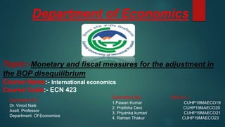 Department of Economics
Topic:-Monetary and fiscal measures for the adjustment in
the BOP disequilibrium
Course Name:- International economics
Course Code:- ECN 423
Submitted To:-
Dr. Vinod Naik
Asstt. Professor
Department. Of Economics
Submitted By:- Roll no. :-
1.Pawan Kumar CUHP19MAECO19
2. Pratibha Devi CUHP19MAECO20
3. Priyanka kumari CUHP19MAECO21
4. Raman Thakur CUHP19MAECO23
 