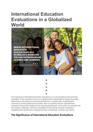 International Education
Evaluations in a Globalized
World
S
H
A
R
E
The importance of international education evaluations in our ever-changing world cannot be
overstated. These evaluations serve as a valuable tool for stakeholders to assess the quality,
effectiveness, and relevance of educational systems on a global scale. As globalization
continues to connect people across borders, there is a growing need for comprehensive
evaluations that provide insights into the educational landscape. In this article, we will delve into
the methods, challenges, and future possibilities of international education evaluations,
highlighting their significance in shaping the future of individuals, societies, and nations.
The Significance of International Education Evaluations
 