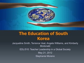 International Education Presentation:
      The Education of South
              Korea
Jacqueline Smith, Terrence Veal, Angela Williams, and Kimberly
                          Mcdonald
      EDL/510: Teacher Leadership in a Global Society
                        May 21, 2012
                      Stephanie Moreno
 