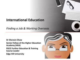International Education
Finding a Job & Working Overseas
Dr Shereen Shaw
Senior Fellow of the Higher Education
Academy (HEA)
PGCE Further Education & Training
Course Leader
Edge Hill University
 