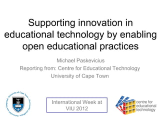 Supporting innovation in
educational technology by enabling
   open educational practices
                  Michael Paskevicius
   Reporting from: Centre for Educational Technology
                University of Cape Town



                International Week at
                      VIU 2012
 
