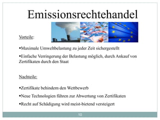 10
Emissionsrechtehandel
Vorteile:
Maximale Umweltbelastung zu jeder Zeit sichergestellt
Einfache Verringerung der Belastung möglich, durch Ankauf von
Zertifikaten durch den Staat
Nachteile:
Zertifikate behindern den Wettbewerb
Neue Technologien führen zur Abwertung von Zertifikaten
Recht auf Schädigung wird meist-bietend versteigert
 