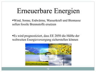 12
Erneuerbare Energien
Wind, Sonne, Erdwärme, Wasserkraft und Biomasse
sollen fossile Brennstoffe ersetzen
Es wird prognostiziert, dass EE 2050 die Hälfte der
weltweiten Energieversorgung sicherstellen können
 