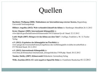 17
Quellen
Buchholz; Wolfgang (2008): Maßnahmen zur Internalisierung externer Kosten, Regensburg:
Universität Vorlesungsskript
Hillmer; Angelika (2012): Welt verhandelt Zukunft des Klima in: Hamburger Abendblatt 26.11.2012
Kyiar; Dagmar (2009): Internationale Klimapolitik in:
www.bpb.de/gesellschaft/umwelt/klimawandel/38535/akteure?p=all Stand: 22.12.2012
Latif; Mojib (2007): Bringen wir das Klima aus dem Takt? 3.Auflage; Frankfurt a. M.: S. Fischer
Verlag
o.V. (2012): Ergebnisse des Klimagipfels im Überlblick in:
www.spiegel.de/wissenschaft/mensch/ergebnisse-des-weltklimagipfels-in-doha-im-ueberblick-a-
871786.html Stand: 20.12.2012
o.V. (2012): Internationale Klimapolitik in:
www.bmu.de/klimaschutz/internationale_klimapolitik/doc/37650.php Stand: 20.12.2012
Tanaka; Shelley (2007): Klimawandel Hildesheim: Gerstenberg Verlag
Wille; Joachim (2012): EU setzt negatives Signal für Doha in: Frankfurter Rundschau 01.12.2012
 