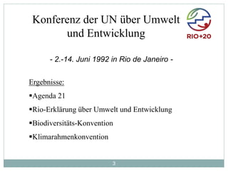 3
Konferenz der UN über Umwelt
und Entwicklung
Ergebnisse:
Agenda 21
Rio-Erklärung über Umwelt und Entwicklung
Biodiversitäts-Konvention
Klimarahmenkonvention
- 2.-14. Juni 1992 in Rio de Janeiro -
 