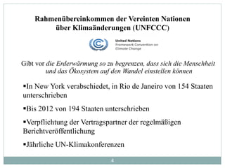 4
Rahmenübereinkommen der Vereinten Nationen
über Klimaänderungen (UNFCCC)
In New York verabschiedet, in Rio de Janeiro von 154 Staaten
unterschrieben
Bis 2012 von 194 Staaten unterschrieben
Verpflichtung der Vertragspartner der regelmäßigen
Berichtveröffentlichung
Jährliche UN-Klimakonferenzen
Gibt vor die Erderwärmung so zu begrenzen, dass sich die Menschheit
und das Ökosystem auf den Wandel einstellen können
 