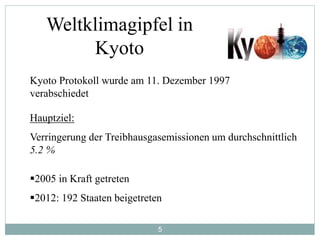 5
Weltklimagipfel in
Kyoto
Kyoto Protokoll wurde am 11. Dezember 1997
verabschiedet
Hauptziel:
Verringerung der Treibhausgasemissionen um durchschnittlich
5.2 %
2005 in Kraft getreten
2012: 192 Staaten beigetreten
 