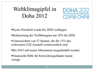 6
Weltklimagipfel in
Doha 2012
Kyoto Protokoll wurde bis 2020 verlängert
Reduzierung der Treibhausgase um 20% bis 2020
Unterzeichnet von 37 Staaten, die für 15% des
weltweiten CO2 Ausstoß verantwortlich sind
Bis 2015 soll neues Abkommen ausgehandelt werden
Finanzielle Hilfe für Entwicklungsländer wurde
vertagt
 