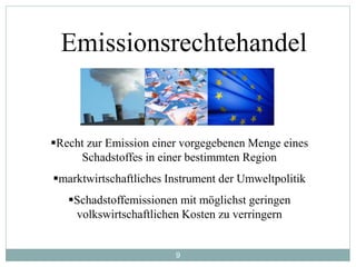 9
Emissionsrechtehandel
Recht zur Emission einer vorgegebenen Menge eines
Schadstoffes in einer bestimmten Region
marktwirtschaftliches Instrument der Umweltpolitik
Schadstoffemissionen mit möglichst geringen
volkswirtschaftlichen Kosten zu verringern
 