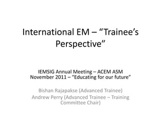 International EM – “Trainee’s
        Perspective”

    IEMSIG Annual Meeting – ACEM ASM
 November 2011 – “Educating for our future”

    Bishan Rajapakse (Advanced Trainee)
  Andrew Perry (Advanced Trainee – Training
             Committee Chair)
 
