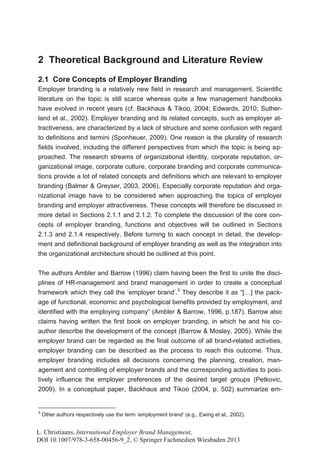 2 Theoretical Background and Literature Review
2.1 Core Concepts of Employer Branding
Employer branding is a relatively new field in research and management. Scientific
literature on the topic is still scarce whereas quite a few management handbooks
have evolved in recent years (cf. Backhaus & Tikoo, 2004; Edwards, 2010; Suther-
land et al., 2002). Employer branding and its related concepts, such as employer at-
tractiveness, are characterized by a lack of structure and some confusion with regard
to definitions and termini (Sponheuer, 2009). One reason is the plurality of research
fields involved, including the different perspectives from which the topic is being ap-
proached. The research streams of organizational identity, corporate reputation, or-
ganizational image, corporate culture, corporate branding and corporate communica-
tions provide a lot of related concepts and definitions which are relevant to employer
branding (Balmer & Greyser, 2003, 2006). Especially corporate reputation and orga-
nizational image have to be considered when approaching the topics of employer
branding and employer attractiveness. These concepts will therefore be discussed in
more detail in Sections 2.1.1 and 2.1.2. To complete the discussion of the core con-
cepts of employer branding, functions and objectives will be outlined in Sections
2.1.3 and 2.1.4 respectively. Before turning to each concept in detail, the develop-
ment and definitional background of employer branding as well as the integration into
the organizational architecture should be outlined at this point.


The authors Ambler and Barrow (1996) claim having been the first to unite the disci-
plines of HR-management and brand management in order to create a conceptual
framework which they call the ‘employer brand’.3 They describe it as “[…] the pack-
age of functional, economic and psychological benefits provided by employment, and
identified with the employing company” (Ambler & Barrow, 1996, p.187). Barrow also
claims having written the first book on employer branding, in which he and his co-
author describe the development of the concept (Barrow & Mosley, 2005). While the
employer brand can be regarded as the final outcome of all brand-related activities,
employer branding can be described as the process to reach this outcome. Thus,
employer branding includes all decisions concerning the planning, creation, man-
agement and controlling of employer brands and the corresponding activities to posi-
tively influence the employer preferences of the desired target groups (Petkovic,
2009). In a conceptual paper, Backhaus and Tikoo (2004, p. 502) summarize em-


3
    Other authors respectively use the term ‘employment brand‘ (e.g., Ewing et al., 2002).


L. Christiaans, International Employer Brand Management,
DOI 10.1007/978-3-658-00456-9_2, © Springer Fachmedien Wiesbaden 2013
 