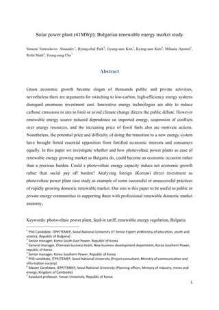 Solar power plant (41MWp): Bulgarian renewable energy market study
Simeon Ventsislavov Arnaudov1
, Byung-chul Park2
, Gyung-sam Kim3
, Kyung-sam Kim4
, Mihaela Apostol5
,
Rofat Math6
, Young-sang Cho7
Abstract
Green economic growth became slogan of thousands public and private activities,
nevertheless there are arguments for switching to low-carbon, high-efficiency energy systems
disregard enormous investment cost. Innovative energy technologies are able to reduce
carbone emissions in aim to limit or avoid climate change directs the public debate. However
renewable energy source reduced dependence on imported energy, suspension of conflicts
over energy resources, and the increasing price of fossil fuels also are motivate actions.
Nonetheless, the potential price and difficulty of doing the transition to a new energy system
have brought forted essential opposition from fortified economic interests and consumers
equally. In this paper we investigate whether and how photovoltaic power plants as case of
renewable energy growing market as Bulgaria do, could become an economic occasion rather
than a precious burden. Could a photovoltaic energy capacity induce net economic growth
rather than social pay off burden? Analyzing foreign (Korean) direct investment as
photovoltaic power plant case study as example of some successful or unsuccessful practices
of rapidly growing domestic renewable market. Our aim is this paper to be useful to public or
private energy communities in supporting them with professional renewable domestic market
anatomy.
Keywords: photovoltaic power plant, feed-in tariff, renewable energy regulation, Bulgaria
1
PhD Candidate, ITPP/TEMEP, Seoul National University (IT Senior Expert at Ministry of education, youth and
science, Republic of Bulgaria)
2
Senior manager, Korea South-East Power, Republic of Korea
3
General manager, Overseas business team, New business development department, Korea Southern Power,
republic of Korea
4
Senior manager, Korea Southern Power, Republic of Korea
5
PhD candidate, ITPP/TEMEP, Seoul National University (Project consultant, Ministry of communication and
information society)
6
Master Candidate, IEPP/TEMEP, Seoul National University (Planning officer, Ministry of industry, mines and
energy, Kingdom of Cambodia)
7
Assistant professor, Yonsei University, Republic of Korea
1
 