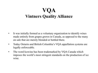 VQA
Vintners Quality Alliance
• It was initially formed as a voluntary organization to identify wines
made entirely from grapes grown in Canada, as opposed to the many
on sale that are merely blended or bottled there.
• Today Ontario and British Columbia’s VQA appellation systems are
legally enforceable.
• The word Icewine has been trademarked by VQA Canada which
imposes the world’s most stringent standards on the production of ice
wine.
 