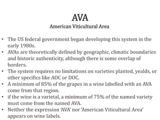AVA
American Viticultural Area
• The US federal government began developing this system in the
early 1980s.
• AVAs are theoretically defined by geographic, climatic boundaries
and historic authenticity, although there is some overlap of
borders.
• The system requires no limitations on varieties planted, yealds, or
other specifics like AOC or DOC.
• A minimum of 85% of the grapes in a wine labelled with an AVA
come from that region.
• if the wine is a varietal, a minimum of 75% of the named variety
must come from the named AVA.
• Neither the expression ‘AVA’ nor ‘American Viticultural Area’
appears on wine labels.
 