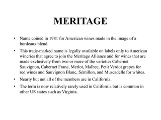 MERITAGE
• Name coined in 1981 for American wines made in the image of a
bordeaux blend.
• This trade-marked name is legally available on labels only to American
wineries that agree to join the Meritage Alliance and for wines that are
made exclusively from two or more of the varieties Cabernet
Sauvignon, Cabernet Franc, Merlot, Malbec, Petit Verdot grapes for
red wines and Sauvignon Blanc, Sémillon, and Muscadelle for whites.
• Nearly but not all of the members are in California.
• The term is now relatively rarely used in California but is common in
other US states such as Virginia.
 