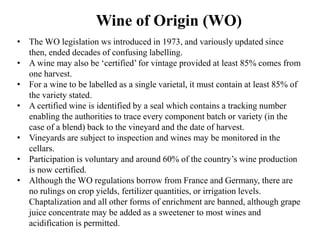 • The WO legislation ws introduced in 1973, and variously updated since
then, ended decades of confusing labelling.
• A wine may also be ‘certified’ for vintage provided at least 85% comes from
one harvest.
• For a wine to be labelled as a single varietal, it must contain at least 85% of
the variety stated.
• A certified wine is identified by a seal which contains a tracking number
enabling the authorities to trace every component batch or variety (in the
case of a blend) back to the vineyard and the date of harvest.
• Vineyards are subject to inspection and wines may be monitored in the
cellars.
• Participation is voluntary and around 60% of the country’s wine production
is now certified.
• Although the WO regulations borrow from France and Germany, there are
no rulings on crop yields, fertilizer quantities, or irrigation levels.
Chaptalization and all other forms of enrichment are banned, although grape
juice concentrate may be added as a sweetener to most wines and
acidification is permitted.
Wine of Origin (WO)
 