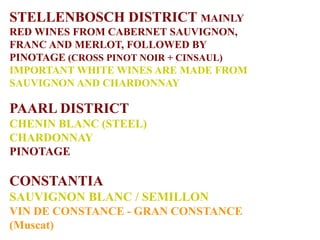 STELLENBOSCH DISTRICT MAINLY
RED WINES FROM CABERNET SAUVIGNON,
FRANC AND MERLOT, FOLLOWED BY
PINOTAGE (CROSS PINOT NOIR + CINSAUL)
IMPORTANT WHITE WINES ARE MADE FROM
SAUVIGNON AND CHARDONNAY
PAARL DISTRICT
CHENIN BLANC (STEEL)
CHARDONNAY
PINOTAGE
CONSTANTIA
SAUVIGNON BLANC / SEMILLON
VIN DE CONSTANCE - GRAN CONSTANCE
(Muscat)
 