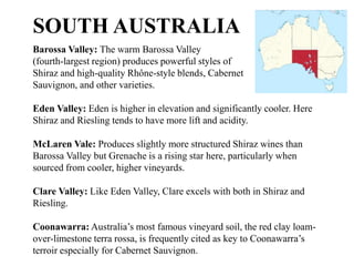 Barossa Valley: The warm Barossa Valley
(fourth-largest region) produces powerful styles of
Shiraz and high-quality Rhône-style blends, Cabernet
Sauvignon, and other varieties.
Eden Valley: Eden is higher in elevation and significantly cooler. Here
Shiraz and Riesling tends to have more lift and acidity.
McLaren Vale: Produces slightly more structured Shiraz wines than
Barossa Valley but Grenache is a rising star here, particularly when
sourced from cooler, higher vineyards.
Clare Valley: Like Eden Valley, Clare excels with both in Shiraz and
Riesling.
Coonawarra: Australia’s most famous vineyard soil, the red clay loam-
over-limestone terra rossa, is frequently cited as key to Coonawarra’s
terroir especially for Cabernet Sauvignon.
SOUTH AUSTRALIA
 