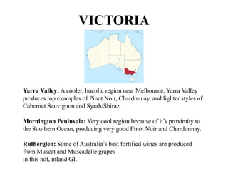 Yarra Valley: A cooler, bucolic region near Melbourne, Yarra Valley
produces top examples of Pinot Noir, Chardonnay, and lighter styles of
Cabernet Sauvignon and Syrah/Shiraz.
Mornington Peninsula: Very cool region because of it’s proximity to
the Southern Ocean, producing very good Pinot Noir and Chardonnay.
Rutherglen: Some of Australia’s best fortified wines are produced
from Muscat and Muscadelle grapes
in this hot, inland GI.
VICTORIA
 