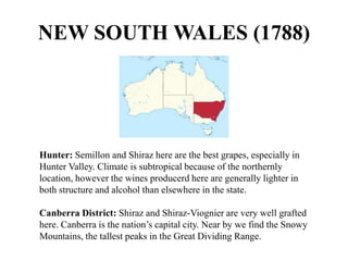 Hunter: Semillon and Shiraz here are the best grapes, especially in
Hunter Valley. Climate is subtropical because of the northernly
location, however the wines producerd here are generally lighter in
both structure and alcohol than elsewhere in the state.
Canberra District: Shiraz and Shiraz-Viognier are very well grafted
here. Canberra is the nation’s capital city. Near by we find the Snowy
Mountains, the tallest peaks in the Great Dividing Range.
NEW SOUTH WALES (1788)
 