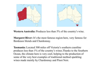 Western Australia: Produces less than 5% of the country’s wine.
Margaret River: It’s the most famous region here, very famous for
Bordeaux blends and Chardonnay.
Tasmania: Located 300 miles off Victoria’s southern coastline
produces less than 1% of the country’s wines.Thanks to the Southern
Ocean, the climate here is very cool, helping to the production of
some of the very best examples of traditional method sparkling
wines made mainly by Chardonnay and Pinot Noir.
 