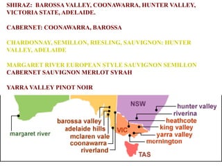 SHIRAZ: BAROSSA VALLEY, COONAWARRA, HUNTER VALLEY,
VICTORIA STATE, ADELAIDE.
CABERNET: COONAWARRA, BAROSSA
CHARDONNAY, SEMILLON, RIESLING, SAUVIGNON: HUNTER
VALLEY, ADELAIDE
MARGARET RIVER EUROPEAN STYLE SAUVIGNON SEMILLON
CABERNET SAUVIGNON MERLOT SYRAH
YARRA VALLEY PINOT NOIR
 