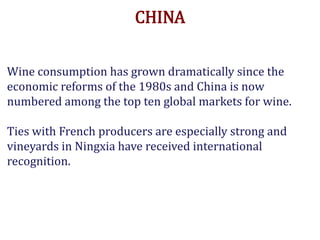 CHINA
Wine consumption has grown dramatically since the
economic reforms of the 1980s and China is now
numbered among the top ten global markets for wine.
Ties with French producers are especially strong and
vineyards in Ningxia have received international
recognition.
.
 