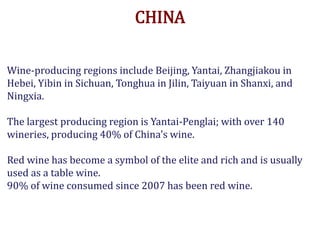 CHINA
Wine-producing regions include Beijing, Yantai, Zhangjiakou in
Hebei, Yibin in Sichuan, Tonghua in Jilin, Taiyuan in Shanxi, and
Ningxia.
The largest producing region is Yantai-Penglai; with over 140
wineries, producing 40% of China's wine.
Red wine has become a symbol of the elite and rich and is usually
used as a table wine.
90% of wine consumed since 2007 has been red wine.
 