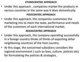 ETHNOCENTRIC APPROACHUnder this approach , companies market the products in various countries in the same way it does domestically.POLYCENTRIC APPROACHUnder this approach, the companies customizes the marketing mix to meet the taste, performance and needs of the customers of each international market.REGIOCENTRIC APPROACHUnder this approach, the company operating successfully in a foreign country thinks of thinks of exporting other neighboring countries of the host country.At this stage, the concerned subsidiary considers the regional environment ( such as laws, culture, policies etc) for formulating the policies & strategies.