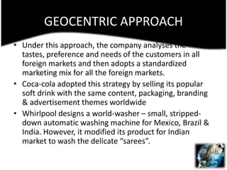 GEOCENTRIC APPROACHUnder this approach, the company analyses the tastes, preference and needs of the customers in all foreign markets and then adopts a standardized marketing mix for all the foreign markets.Coca-cola adopted this strategy by selling its popular soft drink with the same content, packaging, branding & advertisement themes worldwideWhirlpool designs a world-washer – small, stripped-down automatic washing machine for Mexico, Brazil & India. However, it modified its product for Indian market to wash the delicate “sarees”.