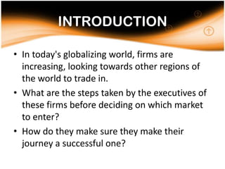 INTRODUCTIONIn today's globalizing world, firms are increasing, looking towards other regions of the world to trade in. What are the steps taken by the executives of these firms before deciding on which market to enter? How do they make sure they make their journey a successful one? 