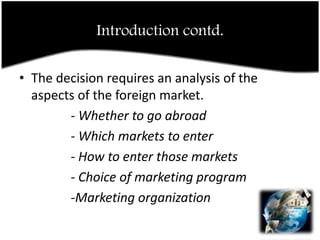 Introduction contd.The decision requires an analysis of the aspects of the foreign market.                - Whether to go abroad                - Which markets to enter                - How to enter those markets                - Choice of marketing program                -Marketing organization