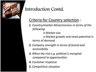Introduction Contd.Criteria for Country selection :1. Country/market Attractiveness in terms of the following:                o Market size               o Market growth and need potential in terms of demand2. Company strength in terms of brand and accessibility3. When the risk e.g. political is marginal compared to opportunities4. Customer response5. Competitive situation