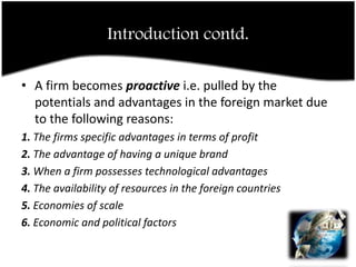 Introduction contd.A firm becomes proactive i.e. pulled by the potentials and advantages in the foreign market due to the following reasons:1. The firms specific advantages in terms of profit2. The advantage of having a unique brand3. When a firm possesses technological advantages4. The availability of resources in the foreign countries5. Economies of scale6. Economic and political factors