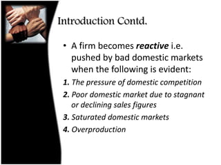 Introduction Contd.A firm becomes reactive i.e. pushed by bad domestic markets when the following is evident:1. The pressure of domestic competition2. Poor domestic market due to stagnant or declining sales figures3. Saturated domestic markets4. Overproduction