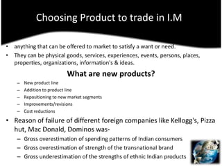 Choosing Product to trade in I.Manything that can be offered to market to satisfy a want or need.They can be physical goods, services, experiences, events, persons, places, properties, organizations, information's & ideas.What are new products?New product lineAddition to product lineRepositioning to new market segmentsImprovements/revisionsCost reductionsReason of failure of different foreign companies like Kellogg's, Pizza hut, Mac Donald, Dominos was-Gross overestimation of spending patterns of Indian consumersGross overestimation of strength of the transnational brandGross underestimation of the strengths of ethnic Indian products
