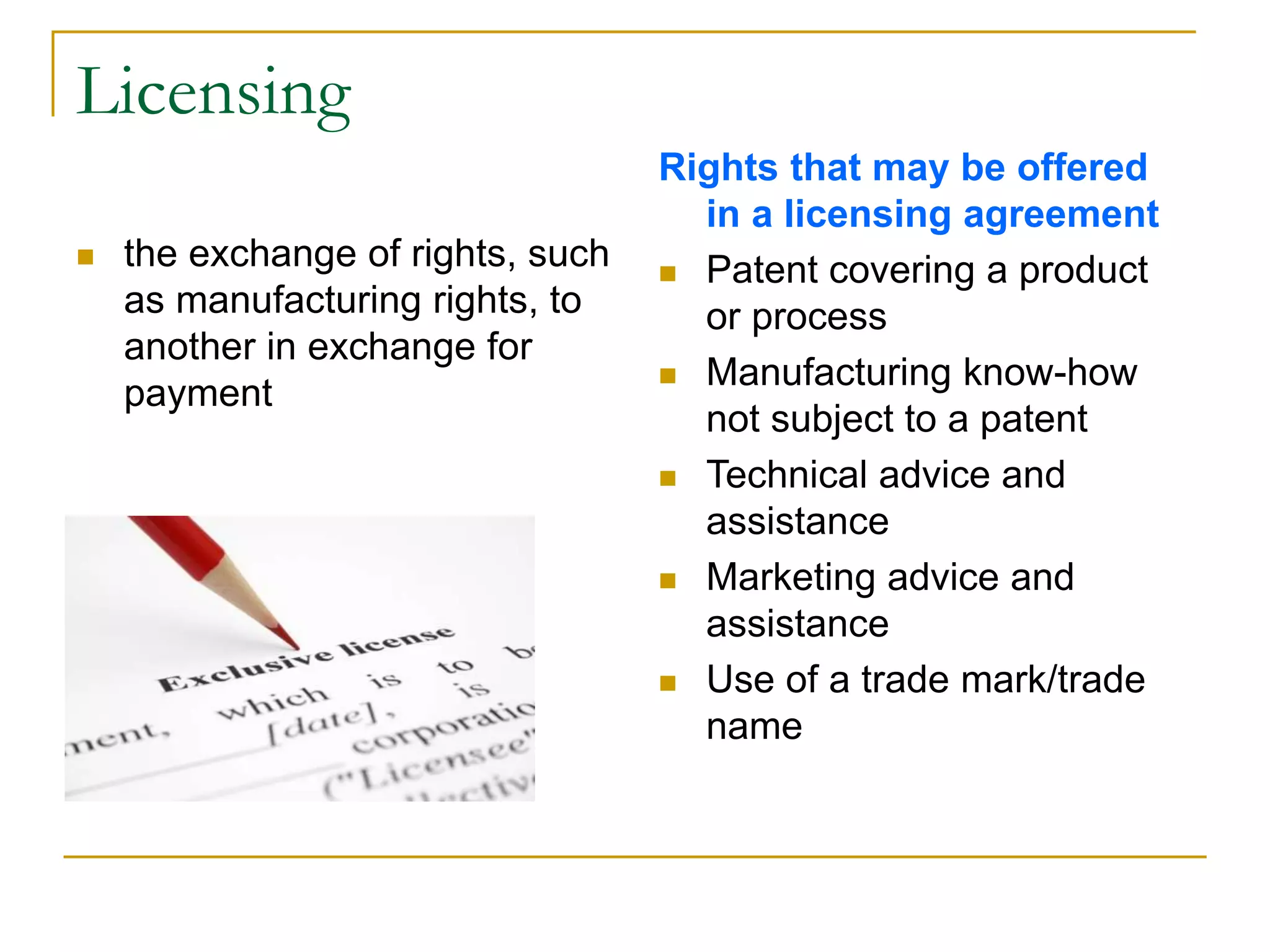 Licensing
 the exchange of rights, such
as manufacturing rights, to
another in exchange for
payment
Rights that may be offered
in a licensing agreement
 Patent covering a product
or process
 Manufacturing know-how
not subject to a patent
 Technical advice and
assistance
 Marketing advice and
assistance
 Use of a trade mark/trade
name
 