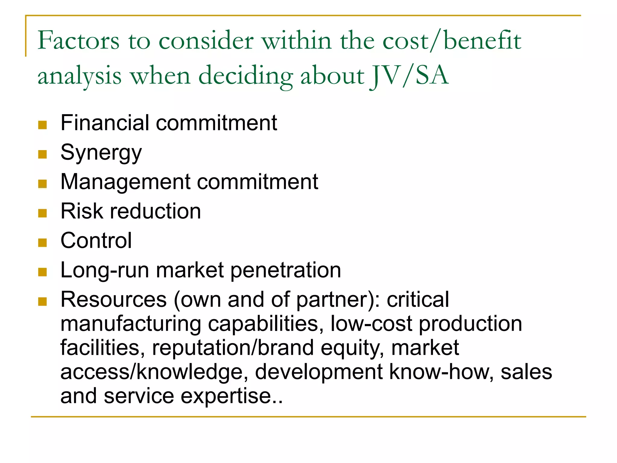 Factors to consider within the cost/benefit
analysis when deciding about JV/SA
 Financial commitment
 Synergy
 Management commitment
 Risk reduction
 Control
 Long-run market penetration
 Resources (own and of partner): critical
manufacturing capabilities, low-cost production
facilities, reputation/brand equity, market
access/knowledge, development know-how, sales
and service expertise..
 