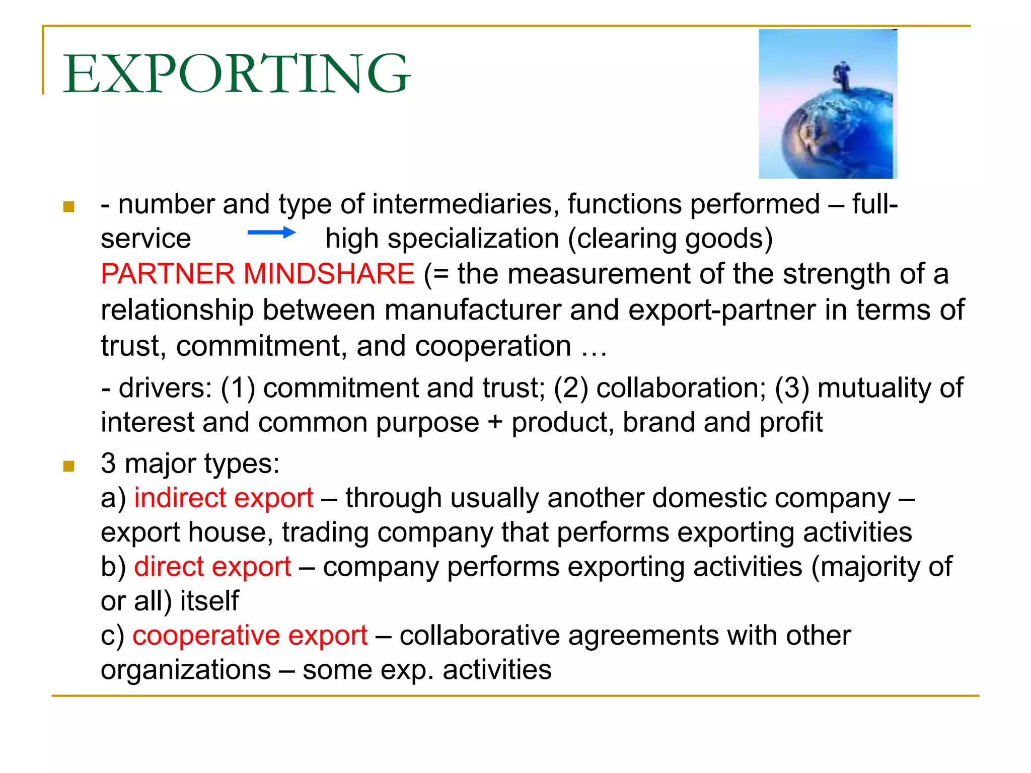 EXPORTING
 - number and type of intermediaries, functions performed – full-
service high specialization (clearing goods)
PARTNER MINDSHARE (= the measurement of the strength of a
relationship between manufacturer and export-partner in terms of
trust, commitment, and cooperation …
- drivers: (1) commitment and trust; (2) collaboration; (3) mutuality of
interest and common purpose + product, brand and profit
 3 major types:
a) indirect export – through usually another domestic company –
export house, trading company that performs exporting activities
b) direct export – company performs exporting activities (majority of
or all) itself
c) cooperative export – collaborative agreements with other
organizations – some exp. activities
 