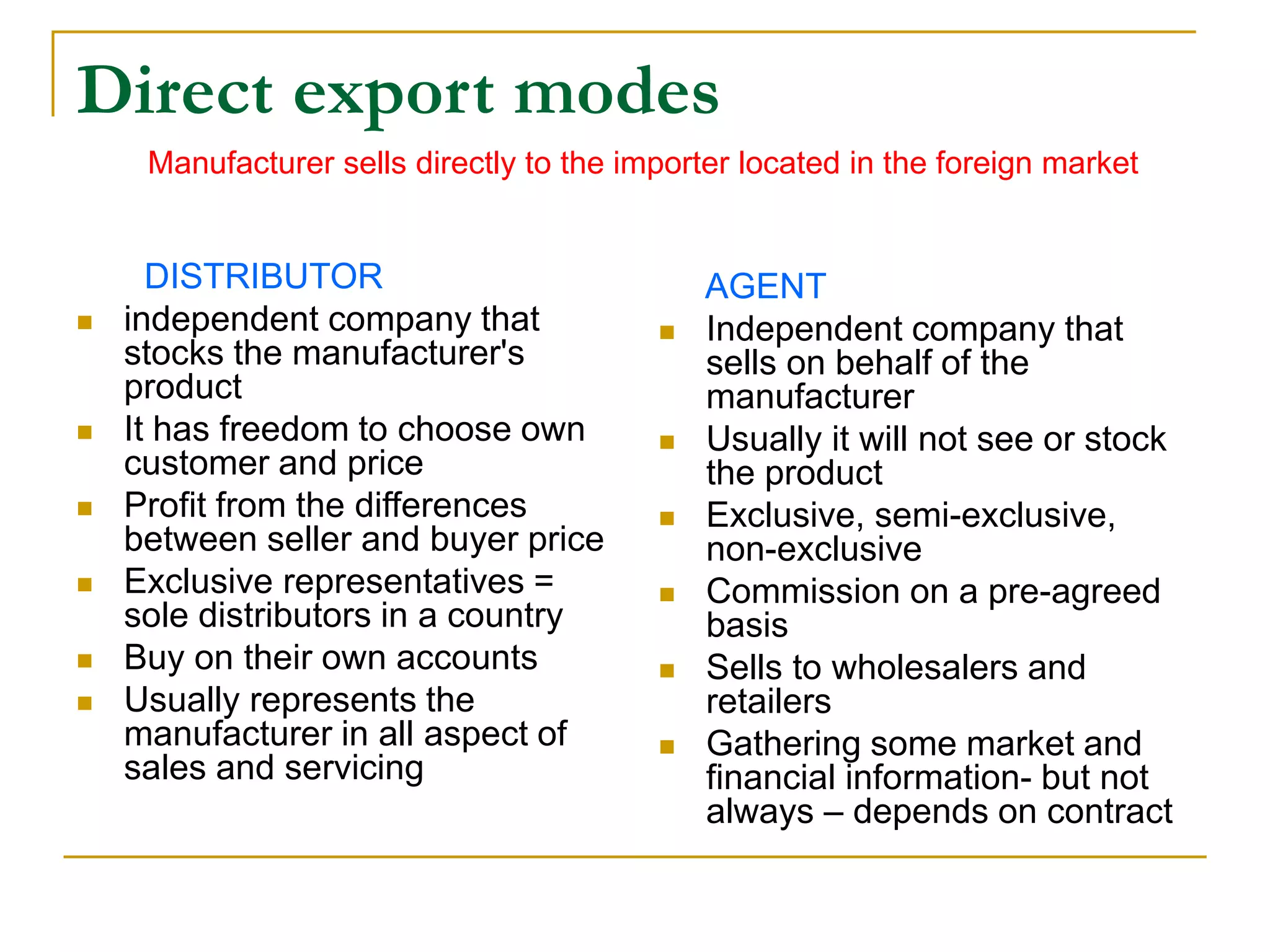 Direct export modes
DISTRIBUTOR
 independent company that
stocks the manufacturer's
product
 It has freedom to choose own
customer and price
 Profit from the differences
between seller and buyer price
 Exclusive representatives =
sole distributors in a country
 Buy on their own accounts
 Usually represents the
manufacturer in all aspect of
sales and servicing
AGENT
 Independent company that
sells on behalf of the
manufacturer
 Usually it will not see or stock
the product
 Exclusive, semi-exclusive,
non-exclusive
 Commission on a pre-agreed
basis
 Sells to wholesalers and
retailers
 Gathering some market and
financial information- but not
always – depends on contract
Manufacturer sells directly to the importer located in the foreign market
 