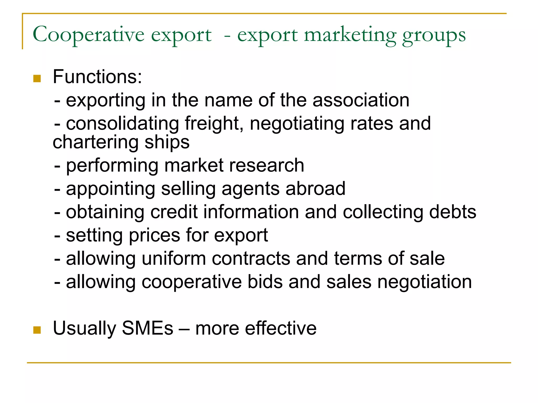 Cooperative export - export marketing groups
 Functions:
- exporting in the name of the association
- consolidating freight, negotiating rates and
chartering ships
- performing market research
- appointing selling agents abroad
- obtaining credit information and collecting debts
- setting prices for export
- allowing uniform contracts and terms of sale
- allowing cooperative bids and sales negotiation
 Usually SMEs – more effective
 