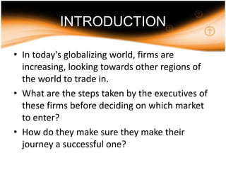 INTRODUCTIONIn today's globalizing world, firms are increasing, looking towards other regions of the world to trade in. What are the steps taken by the executives of these firms before deciding on which market to enter? How do they make sure they make their journey a successful one? 