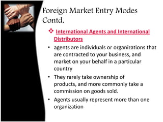Direct exporting is straightforward. Essentially the organization makes a commitment to market overseas on its own behalfForeign Market Entry Modes Contd.if you were to employ a home country agency (i.e. an exporting company from your country - which handles exporting on your behalf) to get your product into an overseas market then you would be exporting indirectly