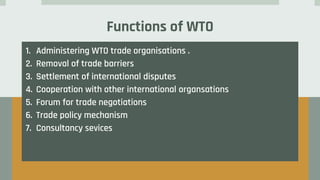 Functions of WTO
1. Administering WTO trade organisations .
2. Removal of trade barriers
3. Settlement of international disputes
4. Cooperation with other international organsations
5. Forum for trade negotiations
6. Trade policy mechanism
7. Consultancy sevices
 