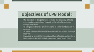 Objectives of LPG Model :
- The main aim of this policy was to make the economy of India
more market oriented and expanding the role of private and
foreign investment .
- To bring down the rate of inflation and to remove imbalances in
payment .
- To move towards economic growth and to build foregin exchange
reserves
- It wanted to permit the international flow of goods and services,
human resources and technology without many restrictions.
 