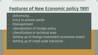 Features of New Economic policy 1991
- Delicensing .
- Entry to private sector
- Disinvestment
- Liberalization of foreign policy
- Liberalization in technical area
- Setting up of foreign investment promotion board
- Setting up of small scale industries .
 