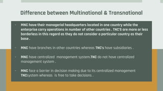 Difference between Multinational & Transnational
- MNC have their managerial headquarters located in one country while the
enterprise carry operations in number of other countries . TNC’S are more or less
borderless in this regard as they do not consider a particular country as their
base .
- MNC have branches in other countries whereas TNC’s have subsidiaries .
- MNC have centralized management system.TNC do not have centralized
management system .
- MNC face a barrier in decision making due to its centralized management
TNCsystem whereas is free to take decisions .
 