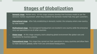 Stages of Globalization
- Domestic stage - Market entry - At this stage company develop their business model as per the
domestic market requirement .when they establish the domestic market fully they gain customers .
- International stage - After fully establishing in domestic market, the company enters new country
for new market .
- Multinational stage - the managerial headquarters are located in one country while the enterprise
carry out operations in no of other countries
- Global stage - At this stage company starts adopting global environment like global rules and
regulations for business globally
- Transnational stage -This stage they spread out their operations in many countries and allow them
to make decisions globally rather from one centralized headquarters.
 