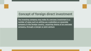Concept of foreign direct investment
The investing company may make its overseas investment in a
number of ways such as setting up a subsidiary or associate
company in the foreign country , acquiring shares of an overseas
company, through a merger or joint venture
 